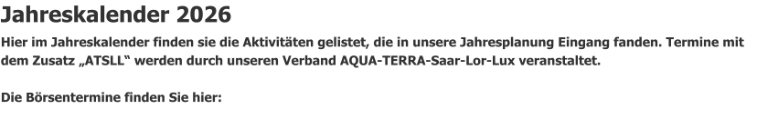Jahreskalender 2026 Hier im Jahreskalender finden sie die Aktivitäten gelistet, die in unsere Jahresplanung Eingang fanden. Termine mit dem Zusatz „ATSLL“ werden durch unseren Verband AQUA-TERRA-Saar-Lor-Lux veranstaltet.                Die Börsentermine finden Sie hier: