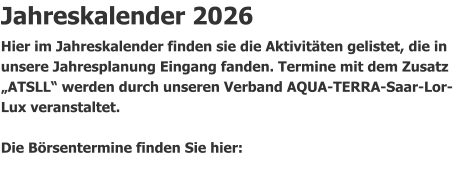 Jahreskalender 2026 Hier im Jahreskalender finden sie die Aktivitäten gelistet, die in unsere Jahresplanung Eingang fanden. Termine mit dem Zusatz „ATSLL“ werden durch unseren Verband AQUA-TERRA-Saar-Lor-Lux veranstaltet.                Die Börsentermine finden Sie hier: